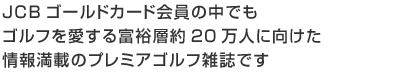 JCBゴールドカード会員の中でもゴルフを愛する富裕層約20万人に向けた情報満載の新会報誌です。