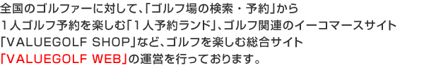 全国のゴルファーに対して、ゴルフ場の検索・ネット予約やゴルフ情報誌月刊バリューゴルフのVGチケットが印刷できるポータルサイト「VALUEGOLF WEB」、
ゴルフ関連のイーコマースサイト「バリューゴルフSHOP」、携帯で直前割引情報を得ることができる「モバちょく」の運営を行っております。 